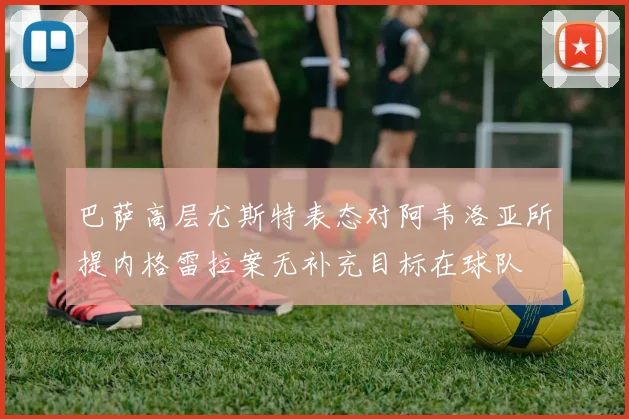 巴萨高层尤斯特表态对阿韦洛亚所提内格雷拉案无补充目标在球队