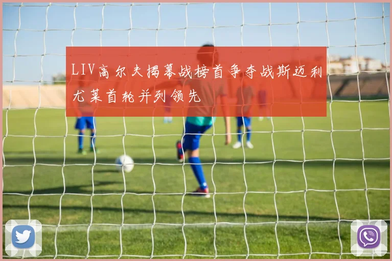 LIV高尔夫揭幕战榜首争夺战斯迈利尤莱首轮并列领先