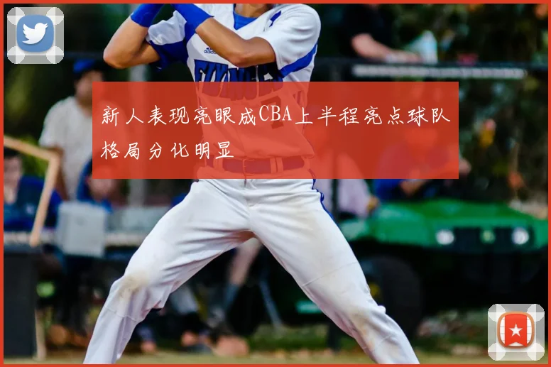 新人表现亮眼成CBA上半程亮点球队格局分化明显