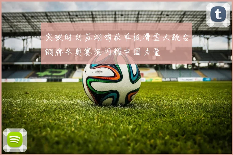 突破时刻苏翊鸣获单板滑雪大跳台铜牌冬奥赛场闪耀中国力量