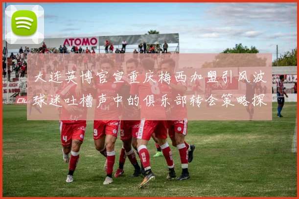 大连英博官宣重庆梅西加盟引风波球迷吐槽声中的俱乐部转会策略探讨