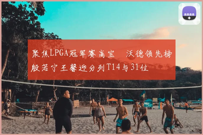 聚焦LPGA冠军赛高宝璟沃德领先榜殷若宁王馨迎分列T14与31位