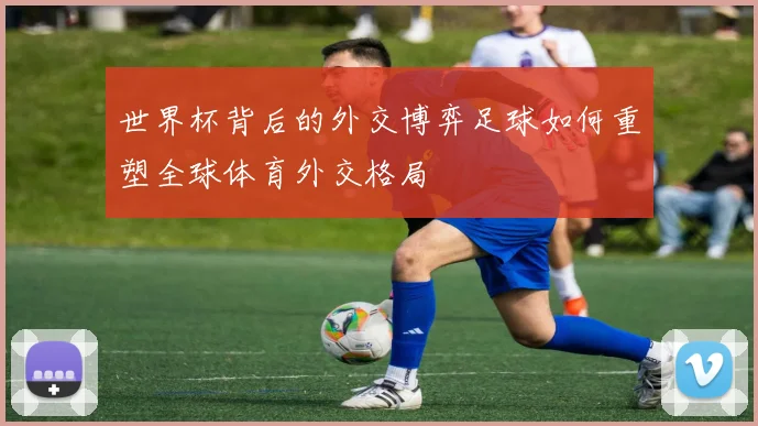 世界杯背后的外交博弈足球如何重塑全球体育外交格局