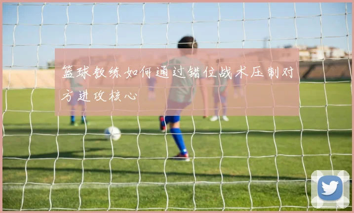 篮球教练如何通过错位战术压制对方进攻核心